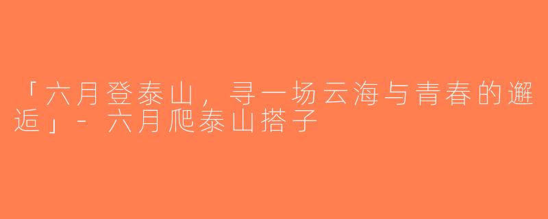 「六月登泰山，寻一场云海与青春的邂逅」-六月爬泰山搭子