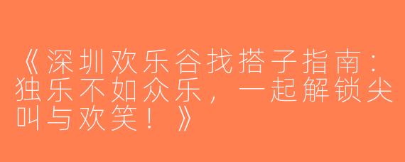 《深圳欢乐谷找搭子指南：独乐不如众乐，一起解锁尖叫与欢笑！》