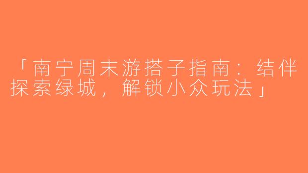 「南宁周末游搭子指南：结伴探索绿城，解锁小众玩法」