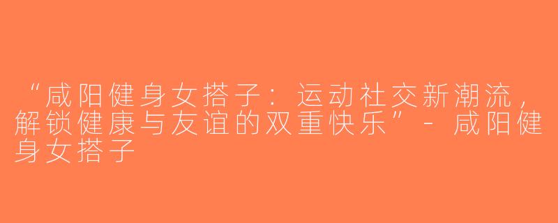 “咸阳健身女搭子：运动社交新潮流，解锁健康与友谊的双重快乐”-咸阳健身女搭子