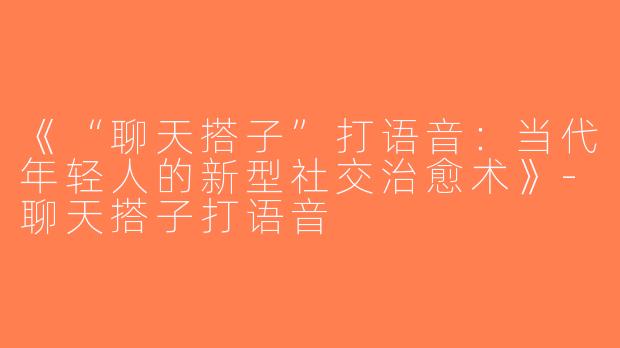 《“聊天搭子”打语音：当代年轻人的新型社交治愈术》-聊天搭子打语音