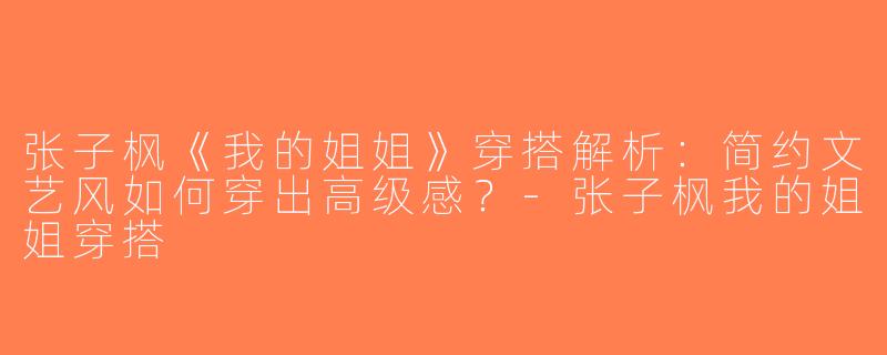 张子枫《我的姐姐》穿搭解析：简约文艺风如何穿出高级感？-张子枫我的姐姐穿搭