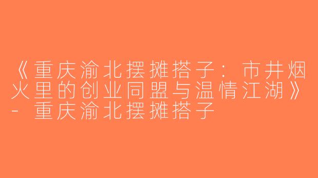 《重庆渝北摆摊搭子：市井烟火里的创业同盟与温情江湖》-重庆渝北摆摊搭子