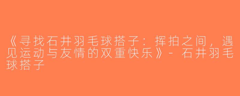 《寻找石井羽毛球搭子：挥拍之间，遇见运动与友情的双重快乐》-石井羽毛球搭子