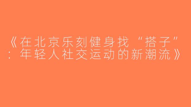 《在北京乐刻健身找“搭子”：年轻人社交运动的新潮流》