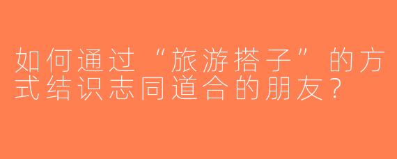 如何通过“旅游搭子”的方式结识志同道合的朋友？