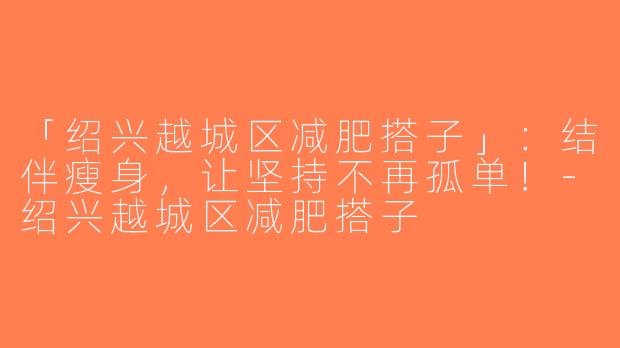「绍兴越城区减肥搭子」：结伴瘦身，让坚持不再孤单！-绍兴越城区减肥搭子