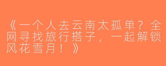 《一个人去云南太孤单？全网寻找旅行搭子，一起解锁风花雪月！》