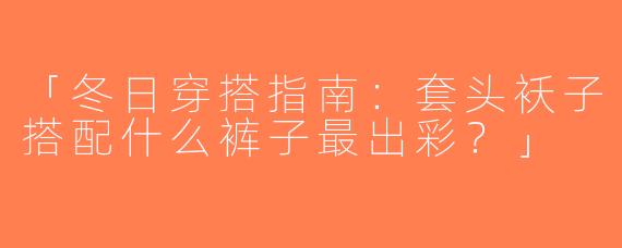 「冬日穿搭指南：套头袄子搭配什么裤子最出彩？」