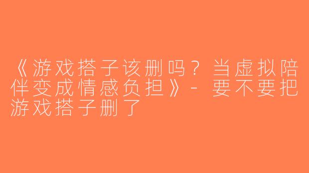 《游戏搭子该删吗？当虚拟陪伴变成情感负担》-要不要把游戏搭子删了