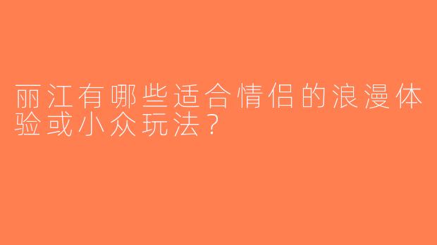 丽江有哪些适合情侣的浪漫体验或小众玩法？