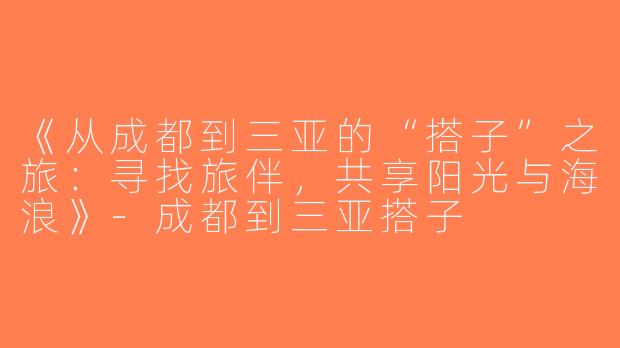《从成都到三亚的“搭子”之旅：寻找旅伴，共享阳光与海浪》-成都到三亚搭子
