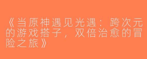 《当原神遇见光遇：跨次元的游戏搭子，双倍治愈的冒险之旅》