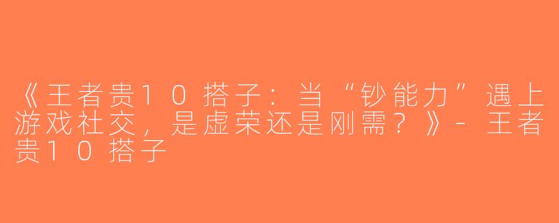 《王者贵10搭子：当“钞能力”遇上游戏社交，是虚荣还是刚需？》-王者贵10搭子