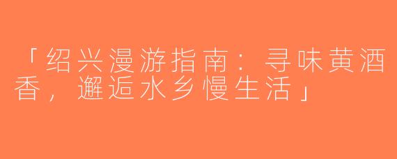 「绍兴漫游指南：寻味黄酒香，邂逅水乡慢生活」