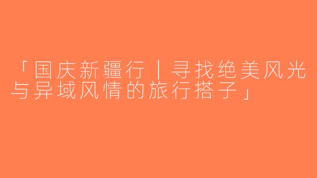 「国庆新疆行｜寻找绝美风光与异域风情的旅行搭子」