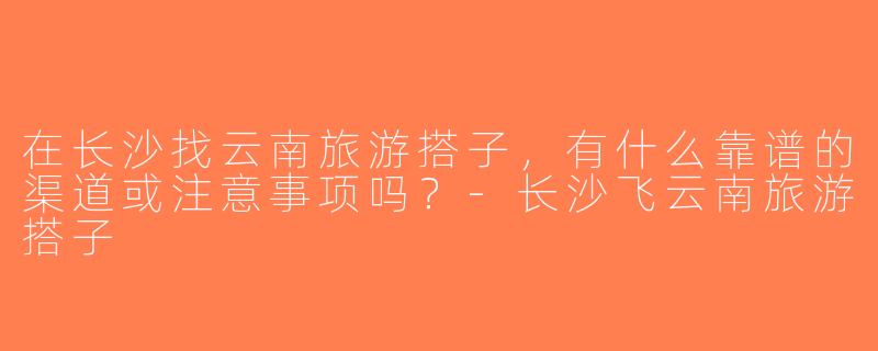 在长沙找云南旅游搭子，有什么靠谱的渠道或注意事项吗？-长沙飞云南旅游搭子
