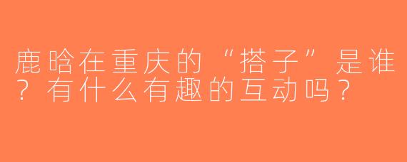 鹿晗在重庆的“搭子”是谁？有什么有趣的互动吗？