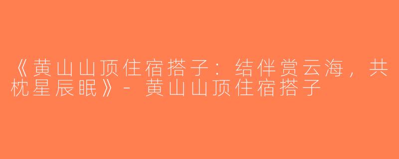 《黄山山顶住宿搭子：结伴赏云海，共枕星辰眠》-黄山山顶住宿搭子