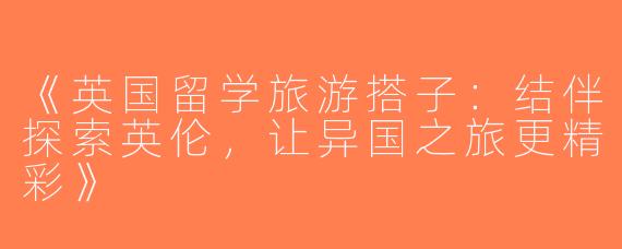 《英国留学旅游搭子：结伴探索英伦，让异国之旅更精彩》