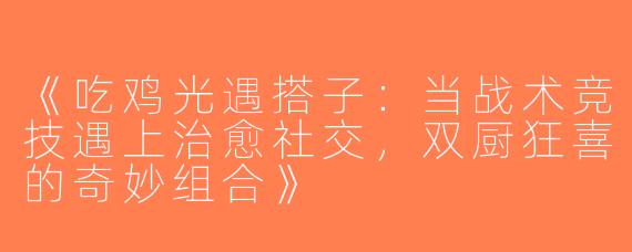 《吃鸡光遇搭子：当战术竞技遇上治愈社交，双厨狂喜的奇妙组合》