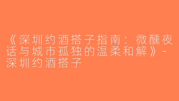《深圳约酒搭子指南：微醺夜话与城市孤独的温柔和解》-深圳约酒搭子