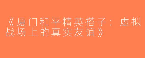 《厦门和平精英搭子：虚拟战场上的真实友谊》
