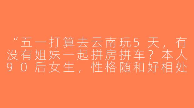 “五一打算去云南玩5天，有没有姐妹一起拼房拼车？本人90后女生，性格随和好相处，求个旅游搭子～”