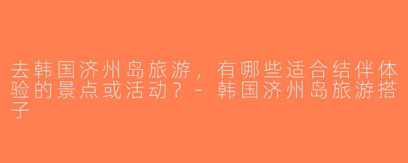 去韩国济州岛旅游，有哪些适合结伴体验的景点或活动？-韩国济州岛旅游搭子