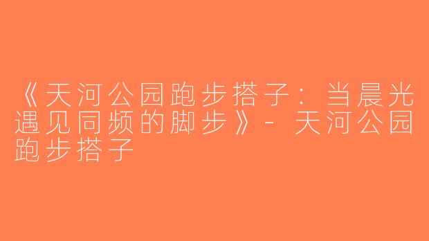 《天河公园跑步搭子：当晨光遇见同频的脚步》-天河公园跑步搭子