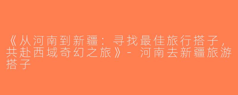 《从河南到新疆：寻找最佳旅行搭子，共赴西域奇幻之旅》-河南去新疆旅游搭子