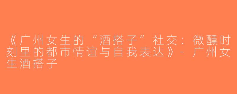 《广州女生的“酒搭子”社交：微醺时刻里的都市情谊与自我表达》-广州女生酒搭子