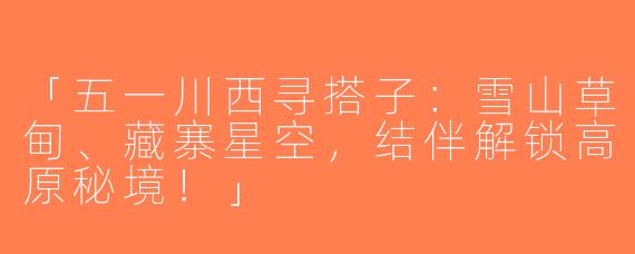 「五一川西寻搭子：雪山草甸、藏寨星空，结伴解锁高原秘境！」