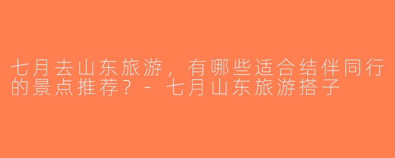 七月去山东旅游，有哪些适合结伴同行的景点推荐？-七月山东旅游搭子