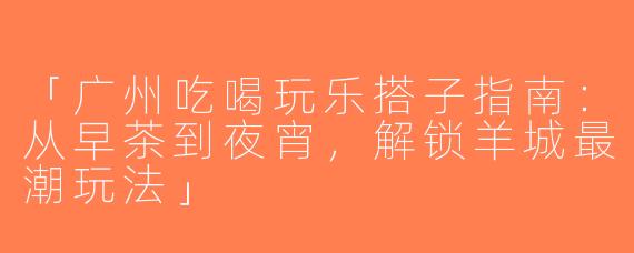 「广州吃喝玩乐搭子指南：从早茶到夜宵，解锁羊城最潮玩法」