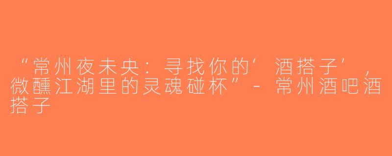 “常州夜未央：寻找你的‘酒搭子’，微醺江湖里的灵魂碰杯”-常州酒吧酒搭子