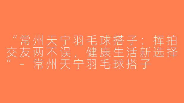 “常州天宁羽毛球搭子：挥拍交友两不误，健康生活新选择”-常州天宁羽毛球搭子