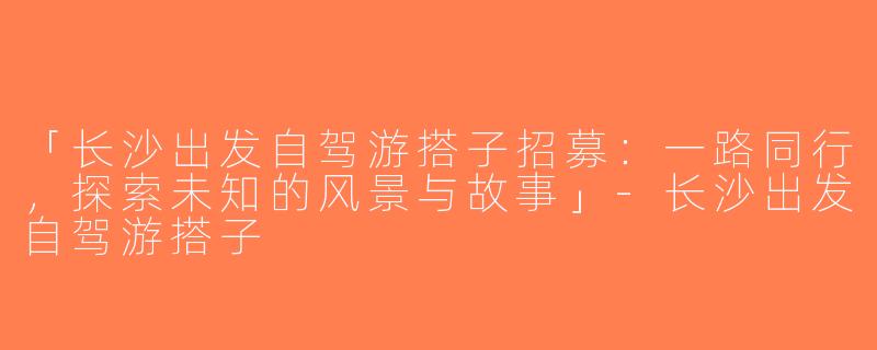 「长沙出发自驾游搭子招募：一路同行，探索未知的风景与故事」-长沙出发自驾游搭子