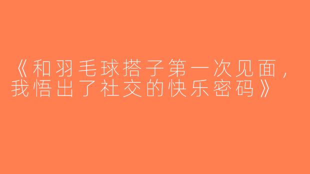 《和羽毛球搭子第一次见面，我悟出了社交的快乐密码》
