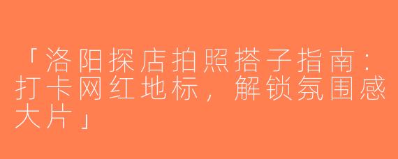 「洛阳探店拍照搭子指南：打卡网红地标，解锁氛围感大片」