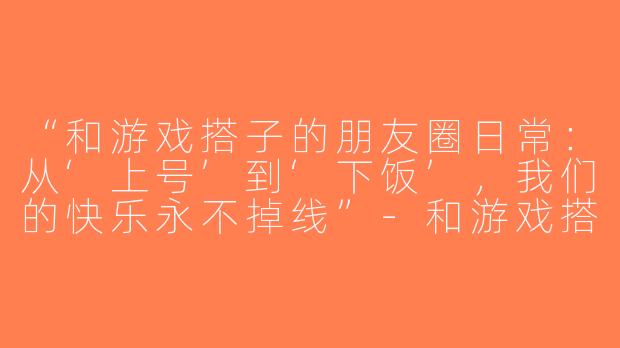 “和游戏搭子的朋友圈日常：从‘上号’到‘下饭’，我们的快乐永不掉线”-和游戏搭子朋友圈文案