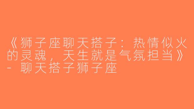 《狮子座聊天搭子：热情似火的灵魂，天生就是气氛担当》-聊天搭子狮子座