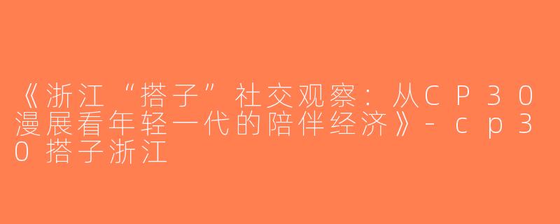 《浙江“搭子”社交观察：从CP30漫展看年轻一代的陪伴经济》-cp30搭子浙江