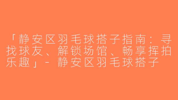 「静安区羽毛球搭子指南：寻找球友、解锁场馆、畅享挥拍乐趣」-静安区羽毛球搭子