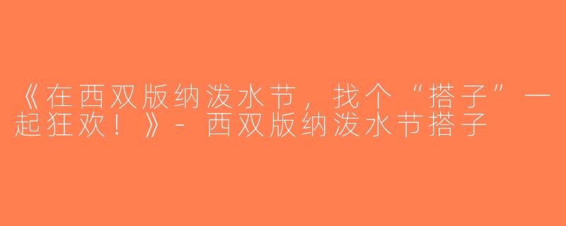 《在西双版纳泼水节，找个“搭子”一起狂欢！》-西双版纳泼水节搭子