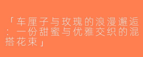 「车厘子与玫瑰的浪漫邂逅：一份甜蜜与优雅交织的混搭花束」