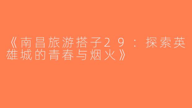 《南昌旅游搭子29：探索英雄城的青春与烟火》