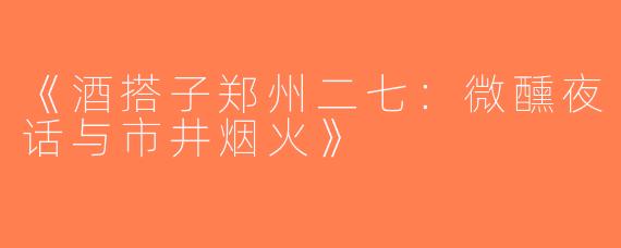 《酒搭子郑州二七：微醺夜话与市井烟火》