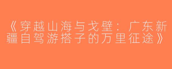 《穿越山海与戈壁：广东新疆自驾游搭子的万里征途》