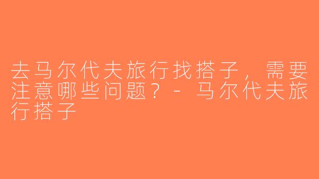 去马尔代夫旅行找搭子，需要注意哪些问题？-马尔代夫旅行搭子